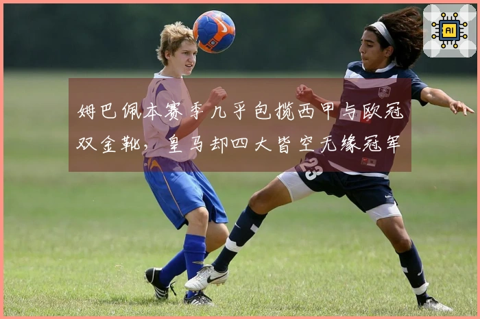 姆巴佩本赛季几乎包揽西甲与欧冠双金靴，皇马却四大皆空无缘冠军